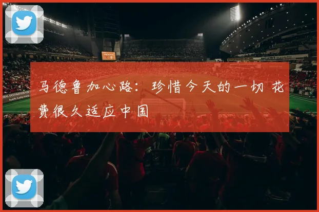 马德鲁加心路：珍惜今天的一切 花费很久适应中国