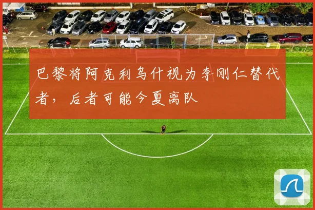巴黎将阿克利乌什视为李刚仁替代者，后者可能今夏离队