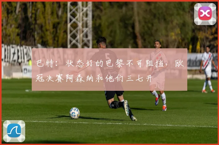 巴特：状态好的巴黎不可阻挡，欧冠决赛阿森纳和他们三七开