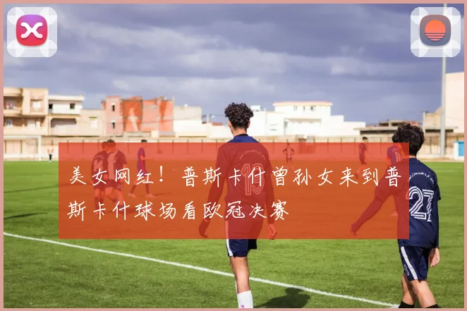 美女网红！普斯卡什曾孙女来到普斯卡什球场看欧冠决赛